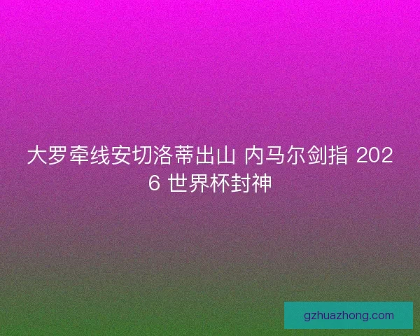 大罗牵线安切洛蒂出山 内马尔剑指 2026 世界杯封神