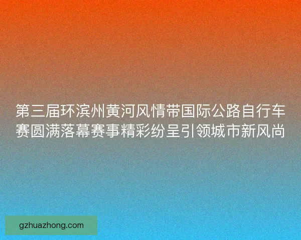 第三届环滨州黄河风情带国际公路自行车赛圆满落幕赛事精彩纷呈引领城市新风尚
