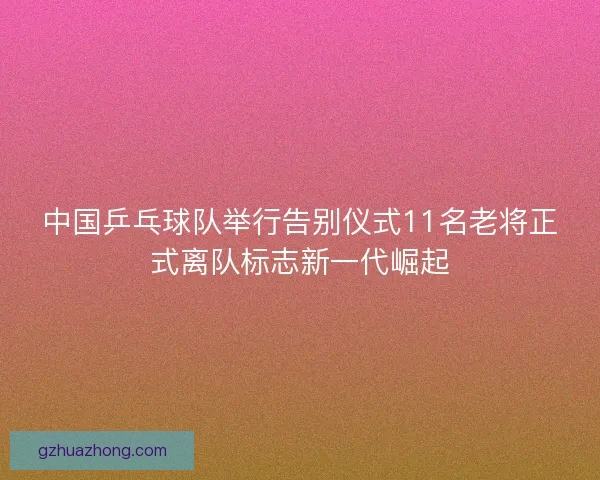 中国乒乓球队举行告别仪式11名老将正式离队标志新一代崛起