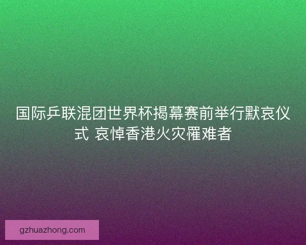 国际乒联混团世界杯揭幕赛前举行默哀仪式 哀悼香港火灾罹难者