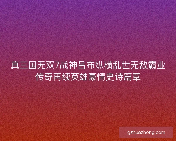 真三国无双7战神吕布纵横乱世无敌霸业传奇再续英雄豪情史诗篇章