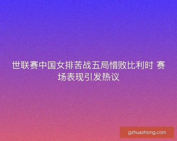 世联赛中国女排苦战五局惜败比利时 赛场表现引发热议