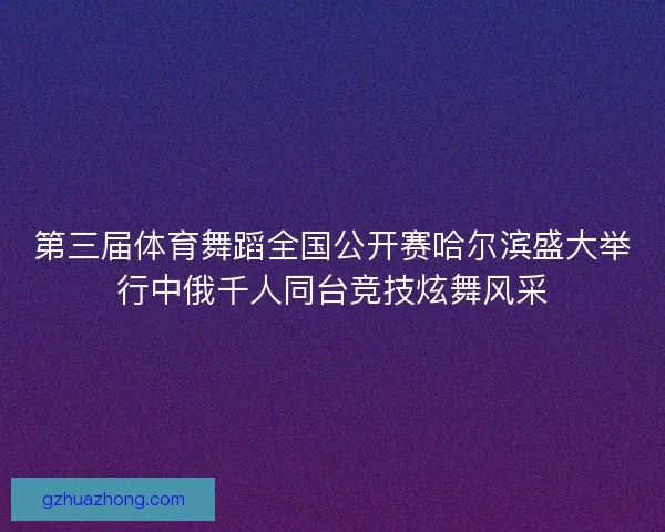 第三届体育舞蹈全国公开赛哈尔滨盛大举行中俄千人同台竞技炫舞风采