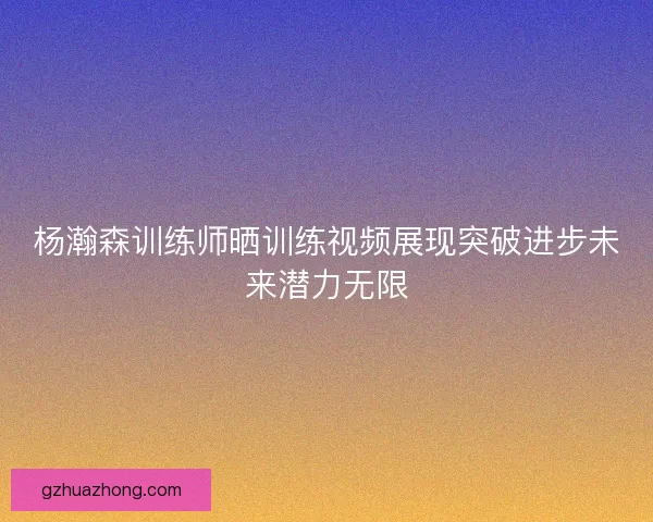 杨瀚森训练师晒训练视频展现突破进步未来潜力无限