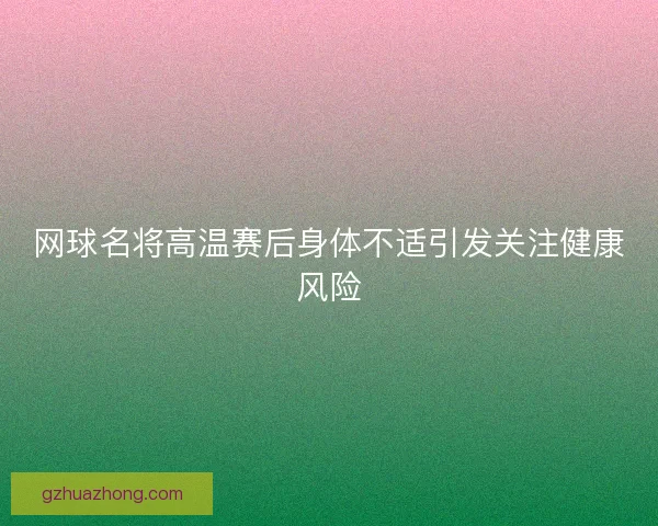 网球名将高温赛后身体不适引发关注健康风险