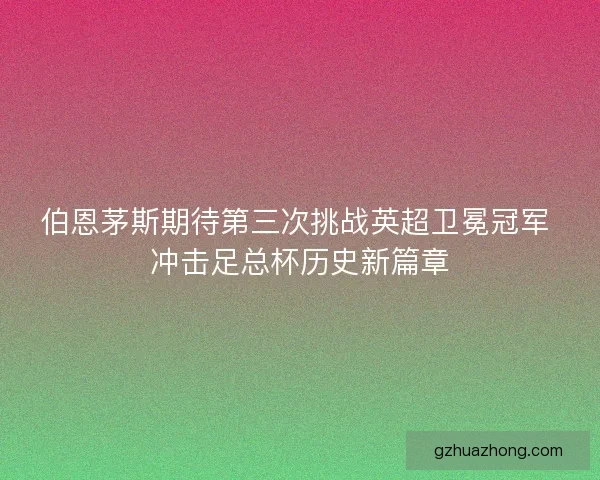 伯恩茅斯期待第三次挑战英超卫冕冠军 冲击足总杯历史新篇章