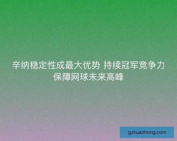 辛纳稳定性成最大优势 持续冠军竞争力保障网球未来高峰