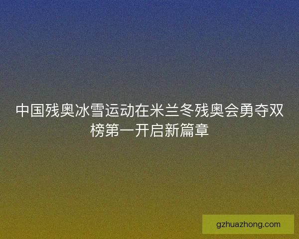 中国残奥冰雪运动在米兰冬残奥会勇夺双榜第一开启新篇章