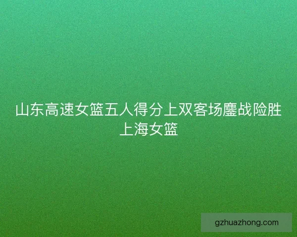 山东高速女篮五人得分上双客场鏖战险胜上海女篮