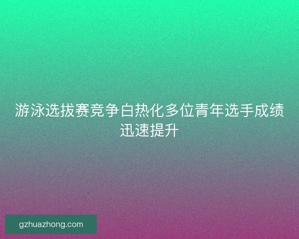 游泳选拔赛竞争白热化多位青年选手成绩迅速提升