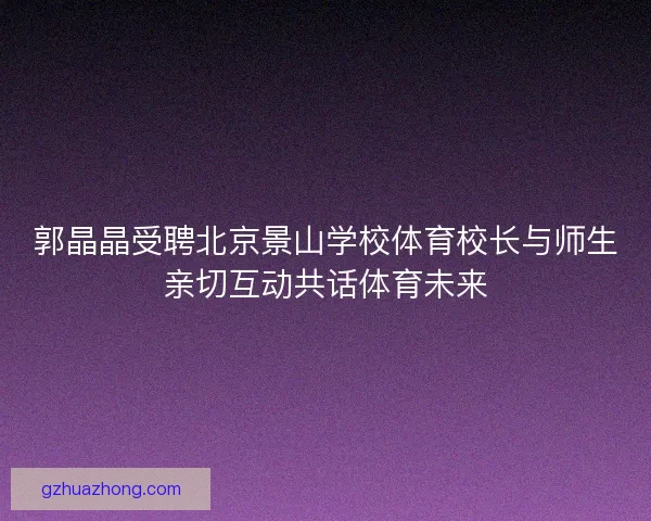 郭晶晶受聘北京景山学校体育校长与师生亲切互动共话体育未来