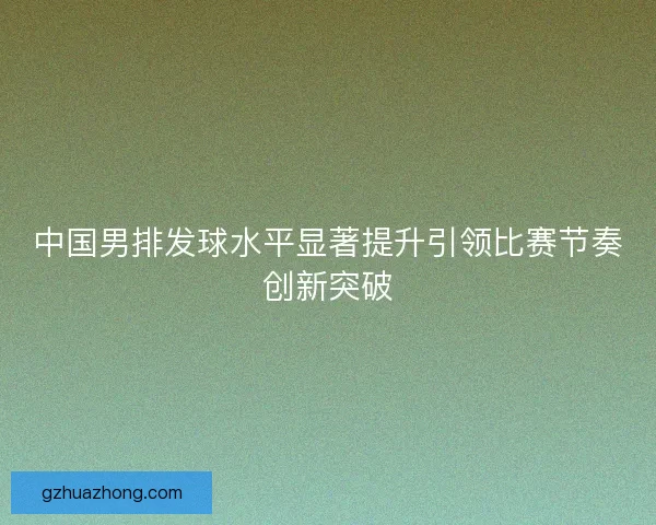中国男排发球水平显著提升引领比赛节奏创新突破