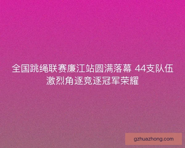 全国跳绳联赛廉江站圆满落幕 44支队伍激烈角逐竞逐冠军荣耀