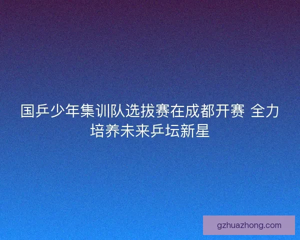 国乒少年集训队选拔赛在成都开赛 全力培养未来乒坛新星