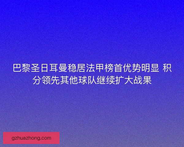 巴黎圣日耳曼稳居法甲榜首优势明显 积分领先其他球队继续扩大战果