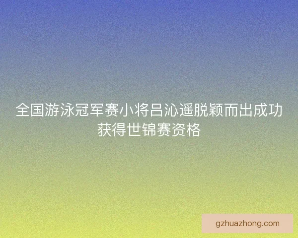 全国游泳冠军赛小将吕沁遥脱颖而出成功获得世锦赛资格