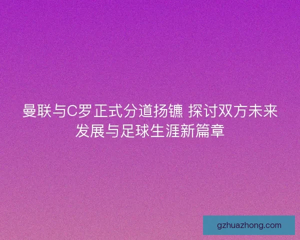 曼联与C罗正式分道扬镳 探讨双方未来发展与足球生涯新篇章